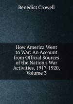 How America Went to War: An Account from Official Sources of the Nation`s War Activities, 1917-1920, Volume 3