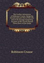 The Farther Adventures of Robinson Crusoe; Being the Second and Last Part of His Life, and of the Strange Surprising Account of His Travels Round Three Parts of the Globe