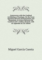 Controversy with the Cardinal Archbishop of Santiago, On the Great Question Between Protestantism and Romanism, in Letters Between the Cardinal and A. Dallas, Revised, with an Appendix by E.B. Elliott