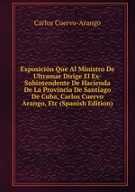 Exposicin Que Al Ministro De Ultramar Dirige El Ex-Subintendente De Hacienda De La Provincia De Santiago De Cuba, Carlos Cuervo Arango, Etc (Spanish Edition)
