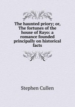 The haunted priory; or, The fortunes of the house of Rayo: a romance founded principally on historical facts