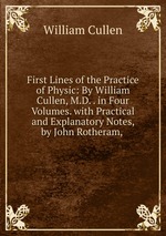 First Lines of the Practice of Physic: By William Cullen, M.D. . in Four Volumes. with Practical and Explanatory Notes, by John Rotheram,
