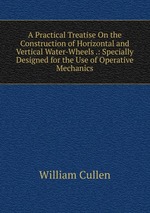 A Practical Treatise On the Construction of Horizontal and Vertical Water-Wheels .: Specially Designed for the Use of Operative Mechanics