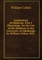 Institutions of Medicine: Part I. Physiology. for the Use of the Students in the University of Edinburgh. by William Cullen, M.D.
