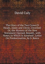 The Glory of the Two Crown`D Heads, Adam and Christ, Unveiled: Or, the Mystery of the New Testament Opened. Republ., with Notes, to Which Is Annexed . Letter On Predestination, by S. Reece