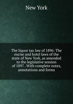The liquor tax law of 1896: The excise and hotel laws of the state of New York, as amended to the legislative session of 1897 . With complete notes, annotations and forms