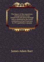 The legacy of the exposition; interpretation of the intellectual and moral heritage left to mankind by the world celebration at San Francisco in 1915 publisher`s dummy