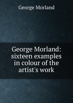 George Morland: sixteen examples in colour of the artist`s work