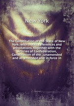 The Constitution of the State of New York: with notes, references and annotations, together with the Articles of Confederation, Constitution of the . unamended and as amended and in force in