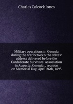 Military operations in Georgia during the war between the states: address delivered before the Confederate Survivors` Association in Augusta, Georgia, . reunion on Memorial Day, April 26th, 1893
