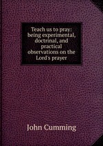 Teach us to pray: being experimental, doctrinal, and practical observations on the Lord`s prayer