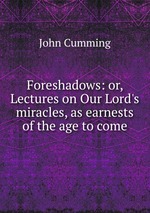Foreshadows: or, Lectures on Our Lord`s miracles, as earnests of the age to come