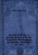 Romish miracles: a lecture delivered in the Town Hall, Birmingham, on Tuesday, December 16, 1851