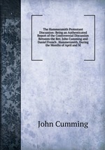 The Hammersmith Protestant Discussion: Being an Authenticated Report of the Controversial Discussion Between the Rev. John Cumming and Daniel French . Hammersmith, During the Months of April and M