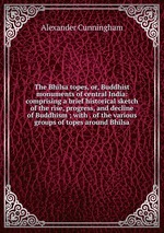 The Bhilsa topes, or, Buddhist monuments of central India: comprising a brief historical sketch of the rise, progress, and decline of Buddhism ; with . of the various groups of topes around Bhilsa