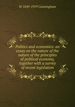 Politics and economics: an essay on the nature of the nature of the principles of political economy, together with a survey of recent legislation