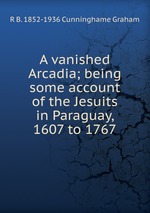 A vanished Arcadia; being some account of the Jesuits in Paraguay, 1607 to 1767