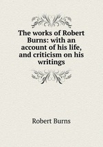 The works of Robert Burns: with an account of his life, and criticism on his writings
