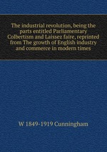 The industrial revolution, being the parts entitled Parliamentary Colbertism and Laissez faire, reprinted from The growth of English industry and commerce in modern times
