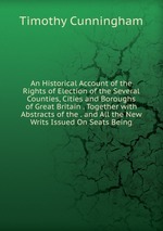 An Historical Account of the Rights of Election of the Several Counties, Cities and Boroughs of Great Britain . Together with Abstracts of the . and All the New Writs Issued On Seats Being