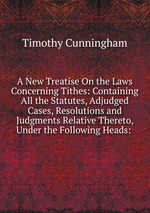 A New Treatise On the Laws Concerning Tithes: Containing All the Statutes, Adjudged Cases, Resolutions and Judgments Relative Thereto, Under the Following Heads: