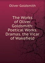 The Works of Oliver Goldsmith: Poetical Works. Dramas. the Vicar of Wakefield
