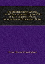 The Indian Evidence Act (No. 1 of 1872): As Amended by Act XVIII of 1872, Together with an Introduction and Explanatory Notes