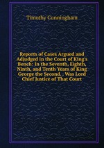Reports of Cases Argued and Adjudged in the Court of King`s Bench: In the Seventh, Eighth, Ninth, and Tenth Years of King George the Second. . Was Lord Chief Justice of That Court