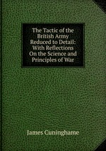 The Tactic of the British Army Reduced to Detail: With Reflections On the Science and Principles of War