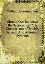 Should Our Railways Be Nationalised?: A Comparison of British, German,And American Systems