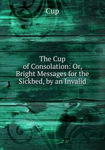 The Cup of Consolation: Or, Bright Messages for the Sickbed, by an Invalid