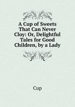 A Cup of Sweets That Can Never Cloy: Or, Delightful Tales for Good Children, by a Lady
