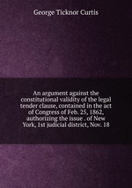An argument against the constitutional validity of the legal tender clause, contained in the act of Congress of Feb. 25, 1862, authorizing the issue . of New York, 1st judicial district, Nov. 18