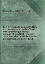 Left-overs made palatable. How to cook odds and ends of food into appetizing dishes; a manual of practical economy of money, time and labor in the preparation and use of food