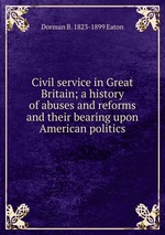 Civil service in Great Britain; a history of abuses and reforms and their bearing upon American politics