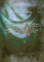 The works of Robert Burns ; with an account of his life , and a criticism on his writing. To which are prefixed, some observations on the character and condition of the Scottish peasantry