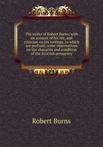 The works of Robert Burns: with an account of his life, and criticism on his writings, to which are prefixed, some observations on the character and condition of the Scottish pensantry