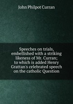 Speeches on trials, embellished with a striking likeness of Mr. Curran; to which is added Henry Grattan`s celebrated speech on the catholic Question