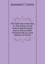 The faith that never dies, or, The Priest of God in the Catholic home: how to live an ideal Christian life as a true follower of Christ