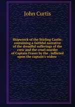 Shipwreck of the Stirling Castle: containing a faithful narrative of the dreadful sufferings of the crew and the cruel murder of Captain Fraser by the . inflicted upon the captain`s widow