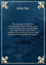 The memoirs of John Ker, of Kersland in North Britain, Esq: containing his secret transactions and negotiations in Scotland, England, the courts of . the rise and progress of the Ostend company i