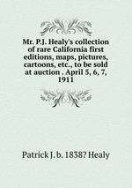 Mr. P.J. Healy`s collection of rare California first editions, maps, pictures, cartoons, etc., to be sold at auction . April 5, 6, 7, 1911
