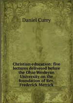 Christian education: five lectures delivered before the Ohio Wesleyan University on the foundation of Rev. Frederick Merrick