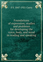 Foundations of expression; studies and problems for developing the voice, body, and mind in reading and speaking