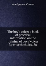The boy`s voice: a book of practical information on the training of boys` voices for church choirs, &c