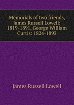 Memorials of two friends, James Russell Lowell: 1819-1891, George William Curtis: 1824-1892
