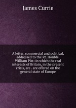 A letter, commercial and political, addressed to the Rt. Honble. William Pitt: in which the real interests of Britain, in the present crisis, are . are offered on the general state of Europe
