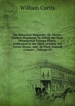 The Botanical Magazine, Or, Flower-Garden Displayed: In Which the Most Ornamental Foreign Plants, Cultivated in the Open Ground, the Green-House, and . in Their Natural Colours ., Volume 13