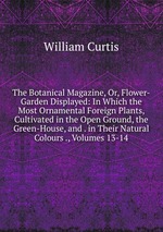 The Botanical Magazine, Or, Flower-Garden Displayed: In Which the Most Ornamental Foreign Plants, Cultivated in the Open Ground, the Green-House, and . in Their Natural Colours ., Volumes 13-14