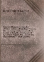 Forensic Eloquence: Sketches of Trials in Ireland for High Treason, Etc. Including the Speeches of Mr. Curran at Length: Accompanied by Certain Papers . the History and Present State of That Country